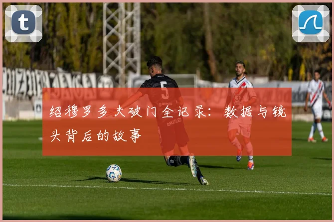 绍穆罗多夫破门全记录：数据与镜头背后的故事
