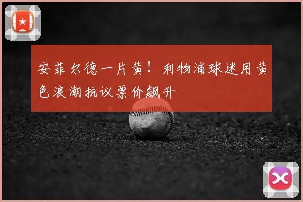 安菲尔德一片黄！利物浦球迷用黄色浪潮抗议票价飙升