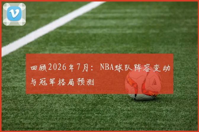 回顾2026年7月:NBA球队阵容变动与冠军格局预测