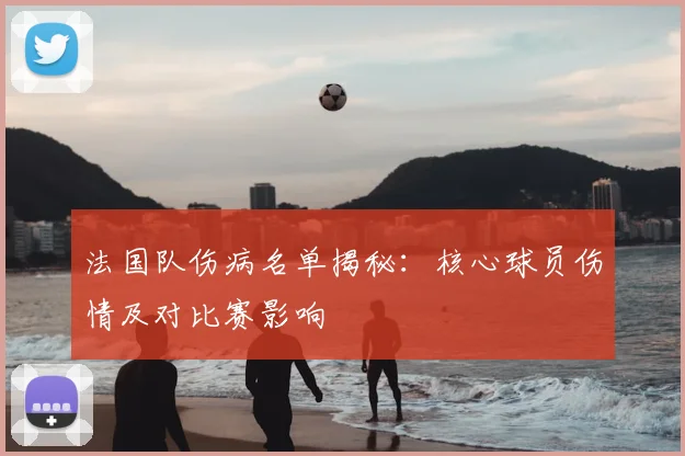 法国队伤病名单揭秘:核心球员伤情及对比赛影响