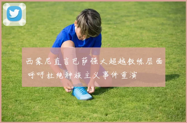 西蒙尼直言巴萨强大超越教练层面 呼吁杜绝种族主义事件重演