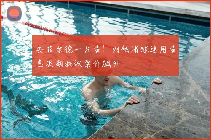 安菲尔德一片黄!利物浦球迷用黄色浪潮抗议票价飙升
